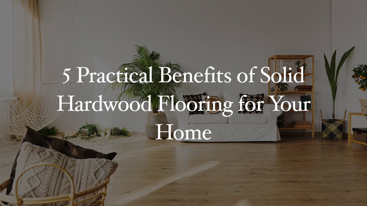 5 Practical Benefits of Solid Hardwood Flooring for Your Home